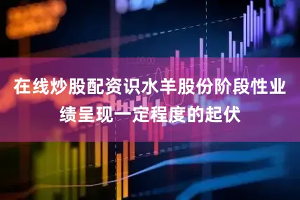 在线炒股配资识水羊股份阶段性业绩呈现一定程度的起伏