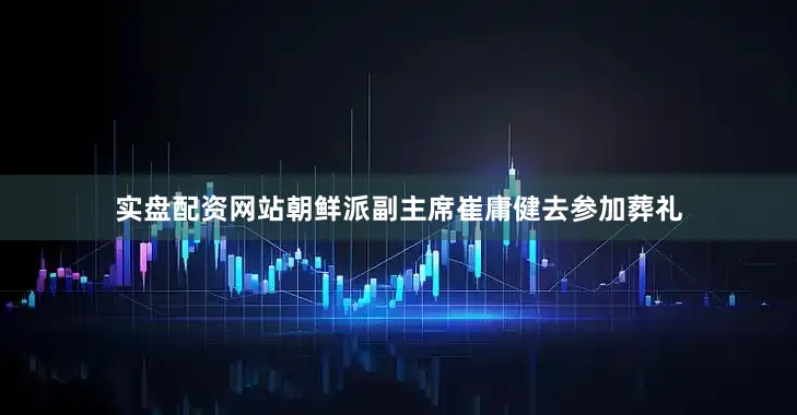 实盘配资网站朝鲜派副主席崔庸健去参加葬礼