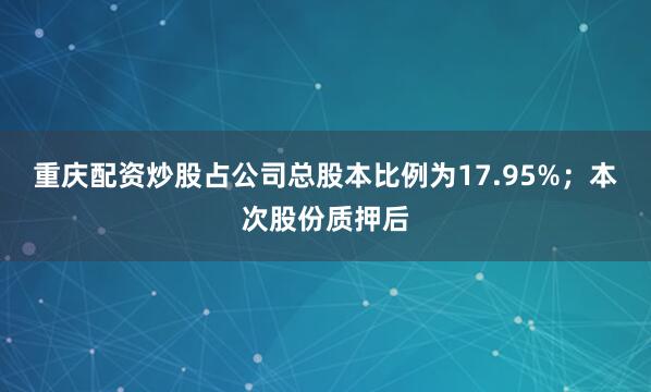 重庆配资炒股占公司总股本比例为17.95%；本次股份质押后